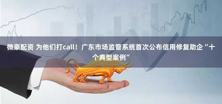 微豪配资 为他们打call！广东市场监管系统首次公布信用修复助企“十个典型案例”