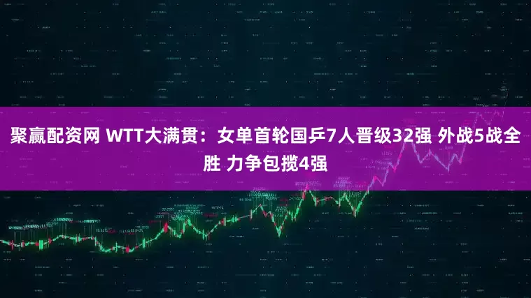 聚赢配资网 WTT大满贯：女单首轮国乒7人晋级32强 外战5战全胜 力争包揽4强
