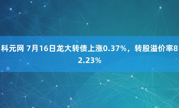科元网 7月16日龙大转债上涨0.37%，转股溢价率82.23%