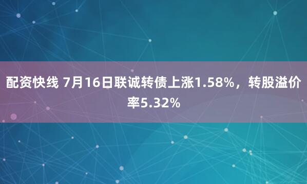 配资快线 7月16日联诚转债上涨1.58%，转股溢价率5.32%