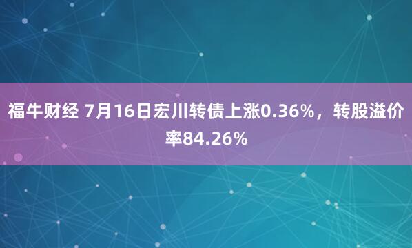 福牛财经 7月16日宏川转债上涨0.36%，转股溢价率84.26%