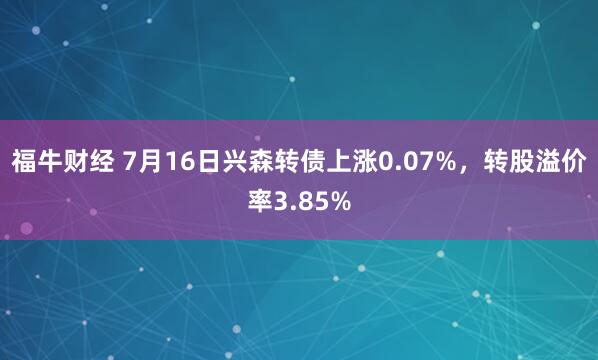 福牛财经 7月16日兴森转债上涨0.07%，转股溢价率3.85%