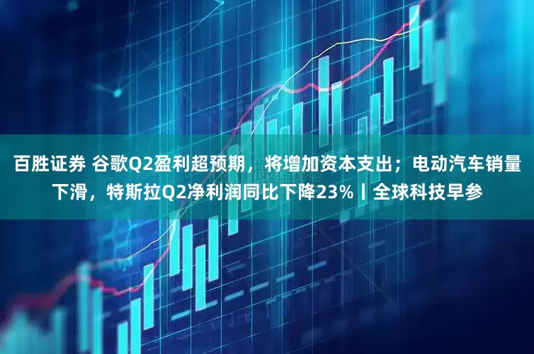 百胜证券 谷歌Q2盈利超预期，将增加资本支出；电动汽车销量下滑，特斯拉Q2净利润同比下降23%丨全球科技早参