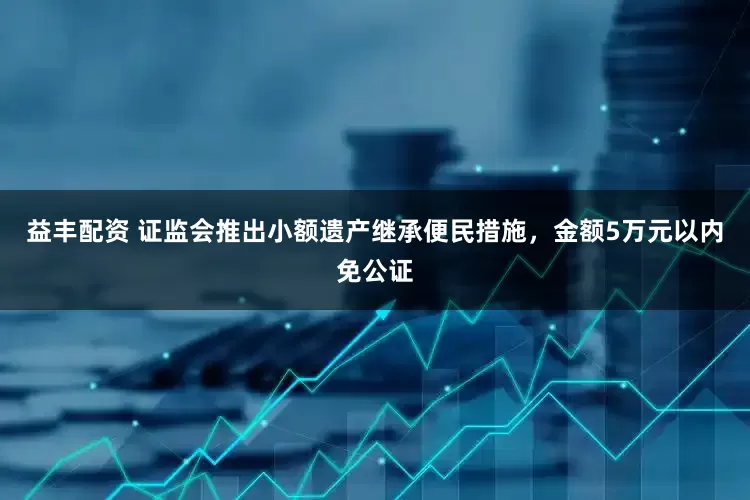 益丰配资 证监会推出小额遗产继承便民措施，金额5万元以内免公证