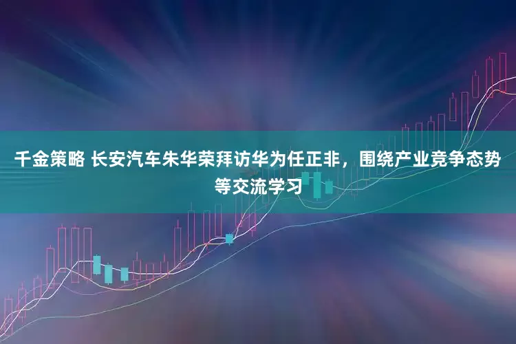 千金策略 长安汽车朱华荣拜访华为任正非，围绕产业竞争态势等交流学习