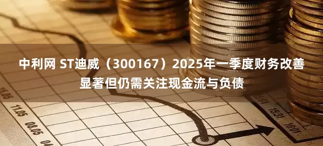 中利网 ST迪威（300167）2025年一季度财务改善显著但仍需关注现金流与负债
