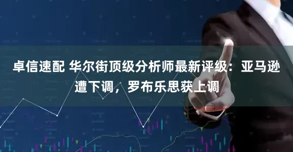 卓信速配 华尔街顶级分析师最新评级：亚马逊遭下调，罗布乐思获上调