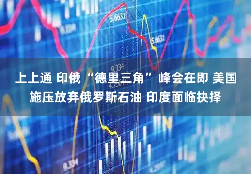 上上通 印俄 “德里三角” 峰会在即 美国施压放弃俄罗斯石油 印度面临抉择
