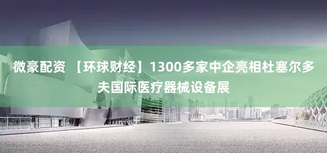 微豪配资 【环球财经】1300多家中企亮相杜塞尔多夫国际医疗器械设备展