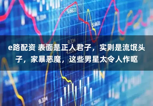 e路配资 表面是正人君子，实则是流氓头子，家暴恶魔，这些男星太令人作呕