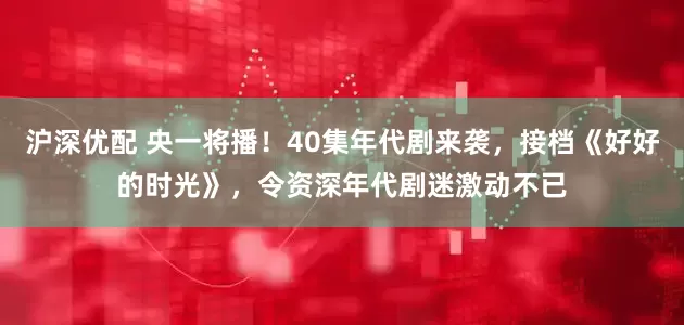 沪深优配 央一将播！40集年代剧来袭，接档《好好的时光》，令资深年代剧迷激动不已