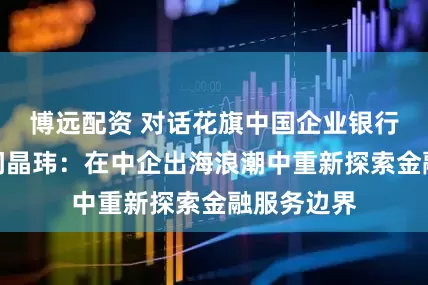 博远配资 对话花旗中国企业银行部负责人问晶玮：在中企出海浪潮中重新探索金融服务边界